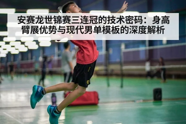 安赛龙世锦赛三连冠的技术密码：身高臂展优势与现代男单模板的深度解析