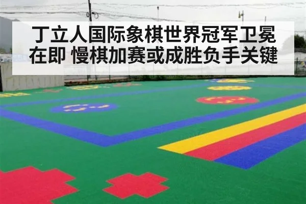 丁立人国际象棋世界冠军卫冕在即 慢棋加赛或成胜负手关键